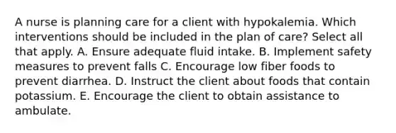 A nurse is planning care for a client with hypokalemia. Which interventions should be included in the plan of care? Select all that apply. A. Ensure adequate fluid intake. B. Implement safety measures to prevent falls C. Encourage low fiber foods to prevent diarrhea. D. Instruct the client about foods that contain potassium. E. Encourage the client to obtain assistance to ambulate.