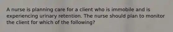 A nurse is planning care for a client who is immobile and is experiencing urinary retention. The nurse should plan to monitor the client for which of the following?