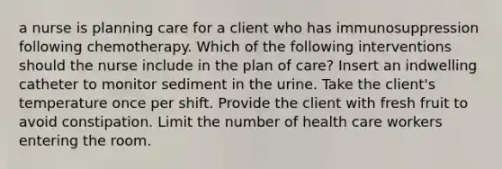 a nurse is planning care for a client who has immunosuppression following chemotherapy. Which of the following interventions should the nurse include in the plan of care? Insert an indwelling catheter to monitor sediment in the urine. Take the client's temperature once per shift. Provide the client with fresh fruit to avoid constipation. Limit the number of health care workers entering the room.