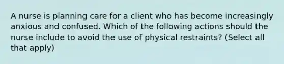 A nurse is planning care for a client who has become increasingly anxious and confused. Which of the following actions should the nurse include to avoid the use of physical restraints? (Select all that apply)