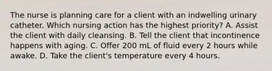 The nurse is planning care for a client with an indwelling urinary catheter. Which nursing action has the highest priority? A. Assist the client with daily cleansing. B. Tell the client that incontinence happens with aging. C. Offer 200 mL of fluid every 2 hours while awake. D. Take the client's temperature every 4 hours.