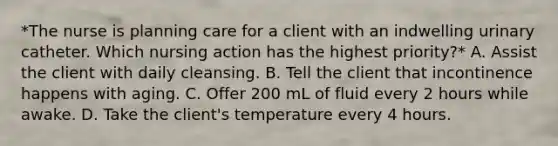 *The nurse is planning care for a client with an indwelling urinary catheter. Which nursing action has the highest priority?* A. Assist the client with daily cleansing. B. Tell the client that incontinence happens with aging. C. Offer 200 mL of fluid every 2 hours while awake. D. Take the client's temperature every 4 hours.