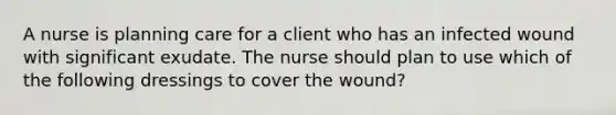 A nurse is planning care for a client who has an infected wound with significant exudate. The nurse should plan to use which of the following dressings to cover the wound?