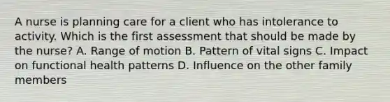 A nurse is planning care for a client who has intolerance to activity. Which is the first assessment that should be made by the nurse? A. Range of motion B. Pattern of vital signs C. Impact on functional health patterns D. Influence on the other family members