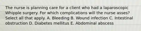 The nurse is planning care for a client who had a laparoscopic Whipple surgery. For which complications will the nurse asses? Select all that apply. A. Bleeding B. Wound infection C. Intestinal obstruction D. Diabetes mellitus E. Abdominal abscess