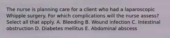 The nurse is planning care for a client who had a laparoscopic Whipple surgery. For which complications will the nurse assess? Select all that apply. A. Bleeding B. Wound infection C. Intestinal obstruction D. Diabetes mellitus E. Abdominal abscess