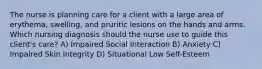 The nurse is planning care for a client with a large area of erythema, swelling, and pruritic lesions on the hands and arms. Which nursing diagnosis should the nurse use to guide this client's care? A) Impaired Social Interaction B) Anxiety C) Impaired Skin Integrity D) Situational Low Self-Esteem