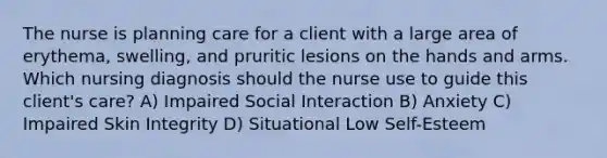 The nurse is planning care for a client with a large area of erythema, swelling, and pruritic lesions on the hands and arms. Which nursing diagnosis should the nurse use to guide this client's care? A) Impaired Social Interaction B) Anxiety C) Impaired Skin Integrity D) Situational Low Self-Esteem