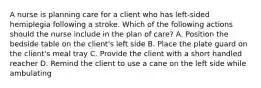 A nurse is planning care for a client who has left-sided hemiplegia following a stroke. Which of the following actions should the nurse include in the plan of care? A. Position the bedside table on the client's left side B. Place the plate guard on the client's meal tray C. Provide the client with a short handled reacher D. Remind the client to use a cane on the left side while ambulating