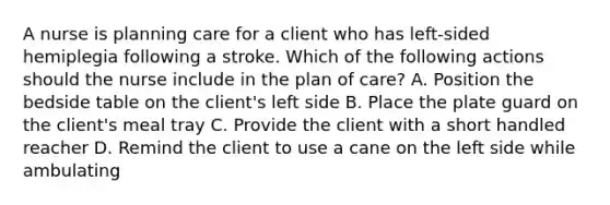 A nurse is planning care for a client who has left-sided hemiplegia following a stroke. Which of the following actions should the nurse include in the plan of care? A. Position the bedside table on the client's left side B. Place the plate guard on the client's meal tray C. Provide the client with a short handled reacher D. Remind the client to use a cane on the left side while ambulating