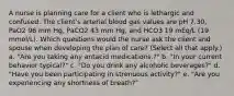 A nurse is planning care for a client who is lethargic and confused. The client's arterial blood gas values are pH 7.30, PaO2 96 mm Hg, PaCO2 43 mm Hg, and HCO3 19 mEq/L (19 mmol/L). Which questions would the nurse ask the client and spouse when developing the plan of care? (Select all that apply.) a. "Are you taking any antacid medications.?" b. "In your current behavior typical?" c. "Do you drink any alcoholic beverages?" d. "Have you been participating in strenuous activity?" e. "Are you experiencing any shortness of breath?"