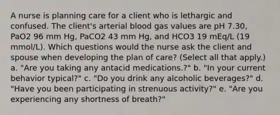 A nurse is planning care for a client who is lethargic and confused. The client's arterial blood gas values are pH 7.30, PaO2 96 mm Hg, PaCO2 43 mm Hg, and HCO3 19 mEq/L (19 mmol/L). Which questions would the nurse ask the client and spouse when developing the plan of care? (Select all that apply.) a. "Are you taking any antacid medications.?" b. "In your current behavior typical?" c. "Do you drink any alcoholic beverages?" d. "Have you been participating in strenuous activity?" e. "Are you experiencing any shortness of breath?"