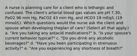 A nurse is planning care for a client who is lethargic and confused. The client's arterial blood gas values are pH 7.30, PaO2 96 mm Hg, PaCO2 43 mm Hg, and HCO3 19 mEq/L (19 mmol/L). Which questions would the nurse ask the client and spouse when developing theplan of care? (Select all that apply.) a. "Are you taking any antacid medications?" b. "Is your spouse's current behavior typical?" c. "Do you drink any alcoholic beverages?" d. "Have you been participating in strenuous activity?" e. "Are you experiencing any shortness of breath?"