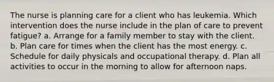 The nurse is planning care for a client who has leukemia. Which intervention does the nurse include in the plan of care to prevent fatigue? a. Arrange for a family member to stay with the client. b. Plan care for times when the client has the most energy. c. Schedule for daily physicals and occupational therapy. d. Plan all activities to occur in the morning to allow for afternoon naps.