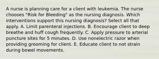 A nurse is planning care for a client with leukemia. The nurse chooses "Risk for Bleeding" as the nursing diagnosis. Which interventions support this nursing diagnosis? Select all that apply. A. Limit parenteral injections. B. Encourage client to deep breathe and huff cough frequently. C. Apply pressure to arterial puncture sites for 5 minutes. D. Use nonelectric razor when providing grooming for client. E. Educate client to not strain during bowel movements.