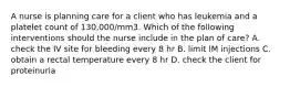 A nurse is planning care for a client who has leukemia and a platelet count of 130,000/mm3. Which of the following interventions should the nurse include in the plan of care? A. check the IV site for bleeding every 8 hr B. limit IM injections C. obtain a rectal temperature every 8 hr D. check the client for proteinuria