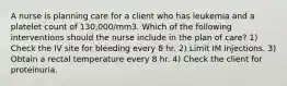 A nurse is planning care for a client who has leukemia and a platelet count of 130,000/mm3. Which of the following interventions should the nurse include in the plan of care? 1) Check the IV site for bleeding every 8 hr. 2) Limit IM injections. 3) Obtain a rectal temperature every 8 hr. 4) Check the client for proteinuria.