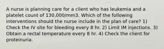 A nurse is planning care for a client who has leukemia and a platelet count of 130,000/mm3. Which of the following interventions should the nurse include in the plan of care? 1) Check the IV site for bleeding every 8 hr. 2) Limit IM injections. 3) Obtain a rectal temperature every 8 hr. 4) Check the client for proteinuria.