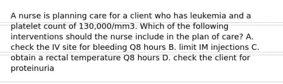 A nurse is planning care for a client who has leukemia and a platelet count of 130,000/mm3. Which of the following interventions should the nurse include in the plan of care? A. check the IV site for bleeding Q8 hours B. limit IM injections C. obtain a rectal temperature Q8 hours D. check the client for proteinuria