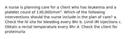 A nurse is planning care for a client who has leukemia and a platelet count of 130,000/mm³. Which of the following interventions should the nurse include in the plan of care? a. Check the IV site for bleeding every 8hr b. Limit IM injections c. Obtain a rectal temperature every 8hr d. Check the client for proteinuria