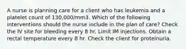 A nurse is planning care for a client who has leukemia and a platelet count of 130,000/mm3. Which of the following interventions should the nurse include in the plan of care? Check the IV site for bleeding every 8 hr. Limit IM injections. Obtain a rectal temperature every 8 hr. Check the client for proteinuria.