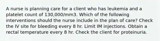 A nurse is planning care for a client who has leukemia and a platelet count of 130,000/mm3. Which of the following interventions should the nurse include in the plan of care? Check the IV site for bleeding every 8 hr. Limit IM injections. Obtain a rectal temperature every 8 hr. Check the client for proteinuria.