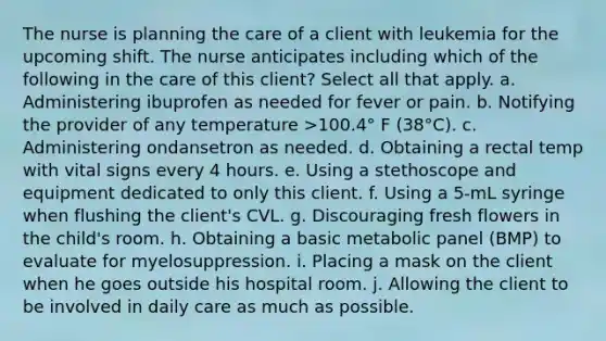 The nurse is planning the care of a client with leukemia for the upcoming shift. The nurse anticipates including which of the following in the care of this client? Select all that apply. a. Administering ibuprofen as needed for fever or pain. b. Notifying the provider of any temperature >100.4° F (38°C). c. Administering ondansetron as needed. d. Obtaining a rectal temp with vital signs every 4 hours. e. Using a stethoscope and equipment dedicated to only this client. f. Using a 5-mL syringe when flushing the client's CVL. g. Discouraging fresh flowers in the child's room. h. Obtaining a basic metabolic panel (BMP) to evaluate for myelosuppression. i. Placing a mask on the client when he goes outside his hospital room. j. Allowing the client to be involved in daily care as much as possible.