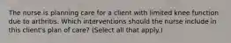 The nurse is planning care for a client with limited knee function due to arthritis. Which interventions should the nurse include in this client​'s plan of​ care? ​(Select all that​ apply.)