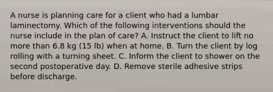 A nurse is planning care for a client who had a lumbar laminectomy. Which of the following interventions should the nurse include in the plan of care? A. Instruct the client to lift no more than 6.8 kg (15 lb) when at home. B. Turn the client by log rolling with a turning sheet. C. Inform the client to shower on the second postoperative day. D. Remove sterile adhesive strips before discharge.