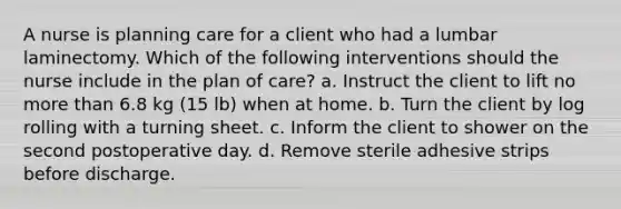 A nurse is planning care for a client who had a lumbar laminectomy. Which of the following interventions should the nurse include in the plan of care? a. Instruct the client to lift no more than 6.8 kg (15 lb) when at home. b. Turn the client by log rolling with a turning sheet. c. Inform the client to shower on the second postoperative day. d. Remove sterile adhesive strips before discharge.