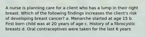 A nurse is planning care for a client who has a lump in their right breast. Which of the following findings increases the client's risk of developing breast cancer? a. Menarche started at age 15 b. First born child was at 20 years of age c. History of a fibrocystic breasts d. Oral contraceptives were taken for the last 6 years