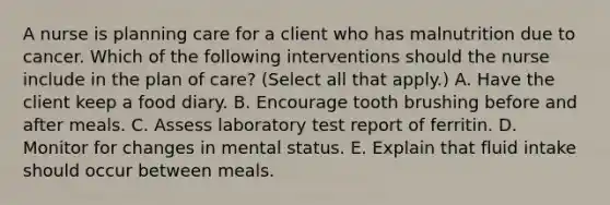 A nurse is planning care for a client who has malnutrition due to cancer. Which of the following interventions should the nurse include in the plan of care? (Select all that apply.) A. Have the client keep a food diary. B. Encourage tooth brushing before and after meals. C. Assess laboratory test report of ferritin. D. Monitor for changes in mental status. E. Explain that fluid intake should occur between meals.