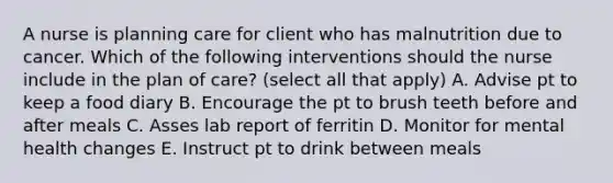 A nurse is planning care for client who has malnutrition due to cancer. Which of the following interventions should the nurse include in the plan of care? (select all that apply) A. Advise pt to keep a food diary B. Encourage the pt to brush teeth before and after meals C. Asses lab report of ferritin D. Monitor for mental health changes E. Instruct pt to drink between meals