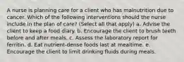 A nurse is planning care for a client who has malnutrition due to cancer. Which of the following interventions should the nurse include in the plan of care? (Select all that apply) a. Advise the client to keep a food diary. b. Encourage the client to brush teeth before and after meals. c. Assess the laboratory report for ferritin. d. Eat nutrient-dense foods last at mealtime. e. Encourage the client to limit drinking fluids during meals.