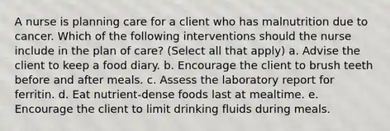 A nurse is planning care for a client who has malnutrition due to cancer. Which of the following interventions should the nurse include in the plan of care? (Select all that apply) a. Advise the client to keep a food diary. b. Encourage the client to brush teeth before and after meals. c. Assess the laboratory report for ferritin. d. Eat nutrient-dense foods last at mealtime. e. Encourage the client to limit drinking fluids during meals.