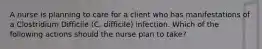 A nurse is planning to care for a client who has manifestations of a Clostridium Difficile (C. difficile) infection. Which of the following actions should the nurse plan to take?