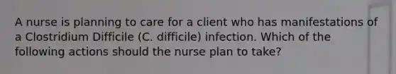 A nurse is planning to care for a client who has manifestations of a Clostridium Difficile (C. difficile) infection. Which of the following actions should the nurse plan to take?