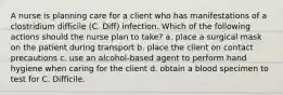 A nurse is planning care for a client who has manifestations of a clostridium difficile (C. Diff) infection. Which of the following actions should the nurse plan to take? a. place a surgical mask on the patient during transport b. place the client on contact precautions c. use an alcohol-based agent to perform hand hygiene when caring for the client d. obtain a blood specimen to test for C. Difficile.