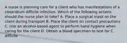 A nurse is planning care for a client who has manifestations of a clostridium difficile infection. Which of the following actions should the nurse plan to take? A. Place a surgical mask on the client during transport B. Place the client on contact precautions C. Use an alcohol-based agent to perform hand hygiene when caring for the client D. Obtain a blood specimen to test for C. difficile