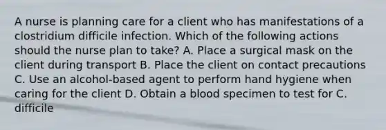 A nurse is planning care for a client who has manifestations of a clostridium difficile infection. Which of the following actions should the nurse plan to take? A. Place a surgical mask on the client during transport B. Place the client on contact precautions C. Use an alcohol-based agent to perform hand hygiene when caring for the client D. Obtain a blood specimen to test for C. difficile