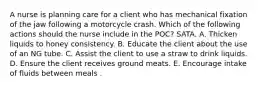 A nurse is planning care for a client who has mechanical fixation of the jaw following a motorcycle crash. Which of the following actions should the nurse include in the POC? SATA. A. Thicken liquids to honey consistency. B. Educate the client about the use of an NG tube. C. Assist the client to use a straw to drink liquids. D. Ensure the client receives ground meats. E. Encourage intake of fluids between meals .