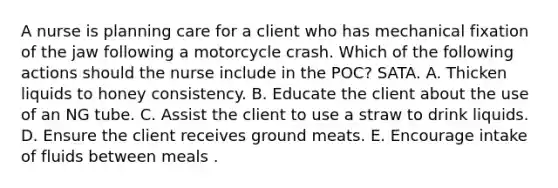 A nurse is planning care for a client who has mechanical fixation of the jaw following a motorcycle crash. Which of the following actions should the nurse include in the POC? SATA. A. Thicken liquids to honey consistency. B. Educate the client about the use of an NG tube. C. Assist the client to use a straw to drink liquids. D. Ensure the client receives ground meats. E. Encourage intake of fluids between meals .