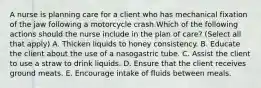 A nurse is planning care for a client who has mechanical fixation of the jaw following a motorcycle crash.Which of the following actions should the nurse include in the plan of care? (Select all that apply) A. Thicken liquids to honey consistency. B. Educate the client about the use of a nasogastric tube. C. Assist the client to use a straw to drink liquids. D. Ensure that the client receives ground meats. E. Encourage intake of fluids between meals.