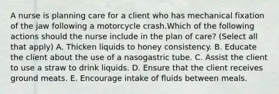 A nurse is planning care for a client who has mechanical fixation of the jaw following a motorcycle crash.Which of the following actions should the nurse include in the plan of care? (Select all that apply) A. Thicken liquids to honey consistency. B. Educate the client about the use of a nasogastric tube. C. Assist the client to use a straw to drink liquids. D. Ensure that the client receives ground meats. E. Encourage intake of fluids between meals.