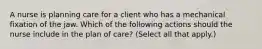 A nurse is planning care for a client who has a mechanical fixation of the jaw. Which of the following actions should the nurse include in the plan of care? (Select all that apply.)