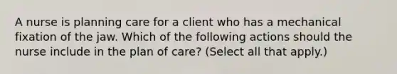 A nurse is planning care for a client who has a mechanical fixation of the jaw. Which of the following actions should the nurse include in the plan of care? (Select all that apply.)