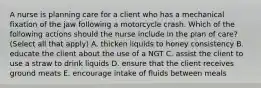 A nurse is planning care for a client who has a mechanical fixation of the jaw following a motorcycle crash. Which of the following actions should the nurse include in the plan of care? (Select all that apply) A. thicken liquids to honey consistency B. educate the client about the use of a NGT C. assist the client to use a straw to drink liquids D. ensure that the client receives ground meats E. encourage intake of fluids between meals