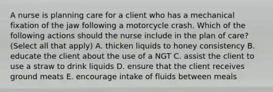 A nurse is planning care for a client who has a mechanical fixation of the jaw following a motorcycle crash. Which of the following actions should the nurse include in the plan of care? (Select all that apply) A. thicken liquids to honey consistency B. educate the client about the use of a NGT C. assist the client to use a straw to drink liquids D. ensure that the client receives ground meats E. encourage intake of fluids between meals