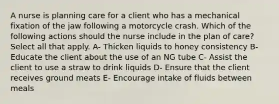 A nurse is planning care for a client who has a mechanical fixation of the jaw following a motorcycle crash. Which of the following actions should the nurse include in the plan of care? Select all that apply. A- Thicken liquids to honey consistency B- Educate the client about the use of an NG tube C- Assist the client to use a straw to drink liquids D- Ensure that the client receives ground meats E- Encourage intake of fluids between meals