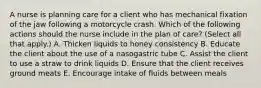 A nurse is planning care for a client who has mechanical fixation of the jaw following a motorcycle crash. Which of the following actions should the nurse include in the plan of care? (Select all that apply.) A. Thicken liquids to honey consistency B. Educate the client about the use of a nasogastric tube C. Assist the client to use a straw to drink liquids D. Ensure that the client receives ground meats E. Encourage intake of fluids between meals